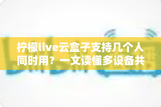 柠檬live云盒子支持几个人同时用?一文读懂多设备共享使用规则与实用指南 柠檬live云盒子支持几个人同时用?一文读懂多设备共享使用规则与实用指南