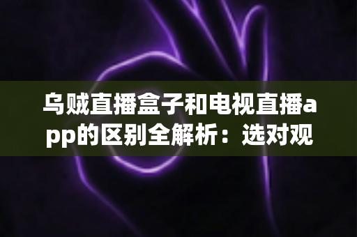 乌贼直播盒子和电视直播app的区别全解析:选对观影方案,让家庭大屏体验焕然一新 乌贼直播盒子和电视直播app的区别全解析:选对观影方案,让家庭大屏体验焕然一新