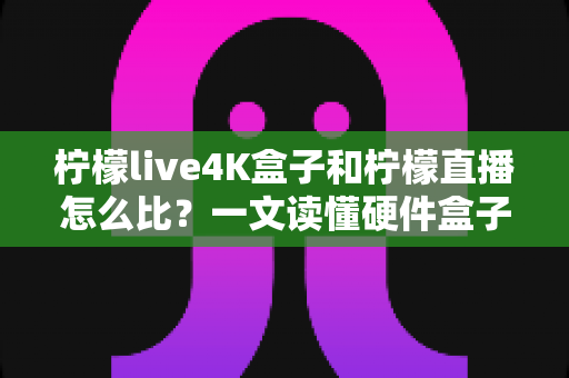 柠檬live4K盒子和柠檬直播怎么比？一文读懂硬件盒子与软件直播的核心差异，帮你选对观影方案