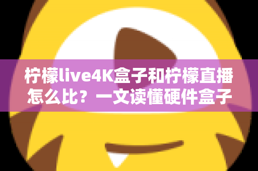 柠檬live4K盒子和柠檬直播怎么比？一文读懂硬件盒子与软件直播的核心差异，帮你选对观影方案
