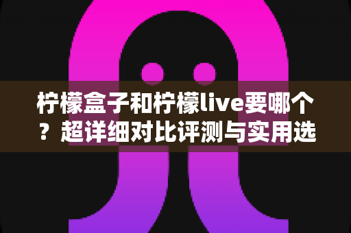 柠檬盒子和柠檬live要哪个？超详细对比评测与实用选择指南