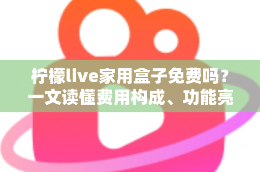 柠檬live家用盒子免费吗？一文读懂费用构成、功能亮点与避坑指南