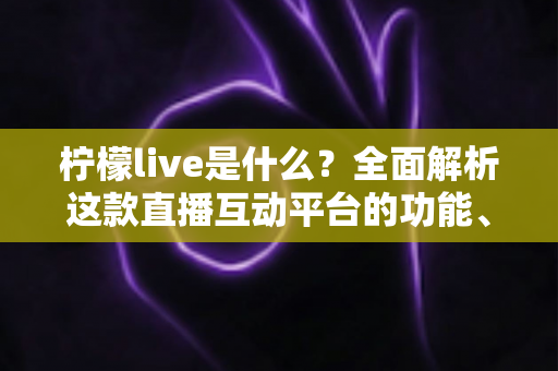柠檬live是什么?全面解析这款直播互动平台的功能、玩法与使用指南 柠檬live是什么?全面解析这款直播互动平台的功能、玩法与使用指南