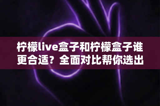 柠檬live盒子和柠檬盒子谁更合适？全面对比帮你选出最适合自己的那一款