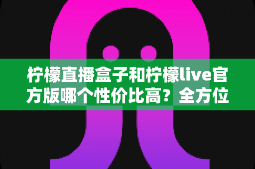 柠檬直播盒子和柠檬live官方版哪个性价比高?全方位深度对比分析与选购指南 柠檬直播盒子和柠檬live官方版哪个性价比高?全方位深度对比分析与选购指南