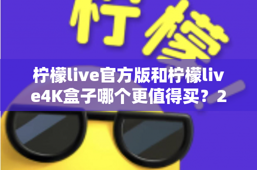 柠檬live官方版和柠檬live4K盒子哪个更值得买?2025最新深度对比评测与选购避坑指南 柠檬live官方版和柠檬live4K盒子哪个更值得买?2025最新深度对比评测与选购避坑指南