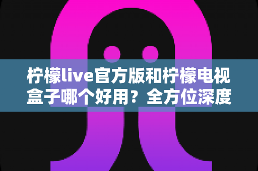 柠檬live官方版和柠檬电视盒子哪个好用？全方位深度对比，看完不再纠结选错