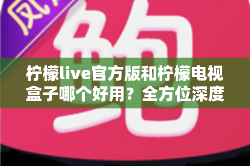 柠檬live官方版和柠檬电视盒子哪个好用？全方位深度对比，看完不再纠结选错