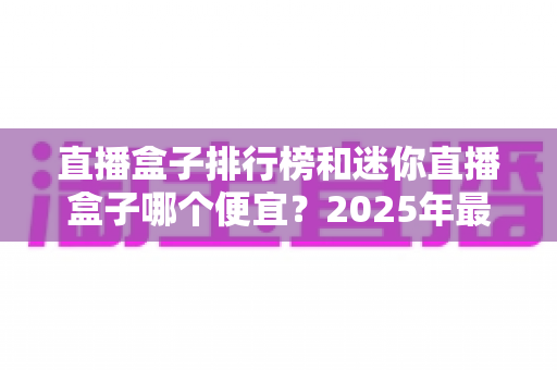 直播盒子排行榜和迷你直播盒子哪个便宜？2025年最新价格对比与高性价比选购全攻略