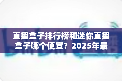 直播盒子排行榜和迷你直播盒子哪个便宜？2025年最新价格对比与高性价比选购全攻略