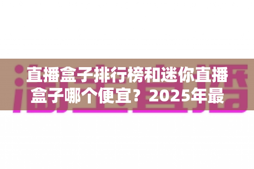 直播盒子排行榜和迷你直播盒子哪个便宜？2025年最新价格对比与高性价比选购全攻略