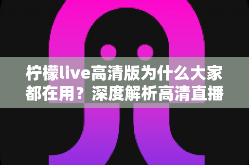 柠檬live高清版为什么大家都在用?深度解析高清直播体验背后的真实原因 柠檬live高清版为什么大家都在用?深度解析高清直播体验背后的真实原因