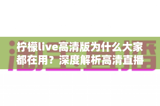 柠檬live高清版为什么大家都在用?深度解析高清直播体验背后的真实原因 柠檬live高清版为什么大家都在用?深度解析高清直播体验背后的真实原因