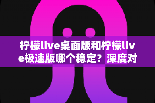 柠檬live桌面版和柠檬live极速版哪个稳定？深度对比评测与选择指南