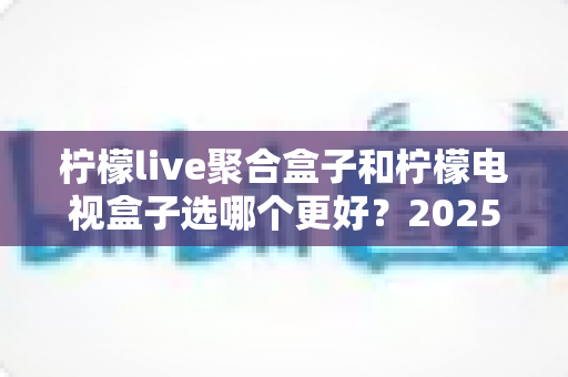 柠檬live聚合盒子和柠檬电视盒子选哪个更好？2025年最全选购对比指南