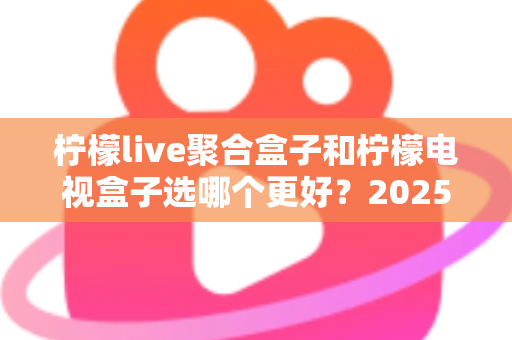柠檬live聚合盒子和柠檬电视盒子选哪个更好？2025年最全选购对比指南