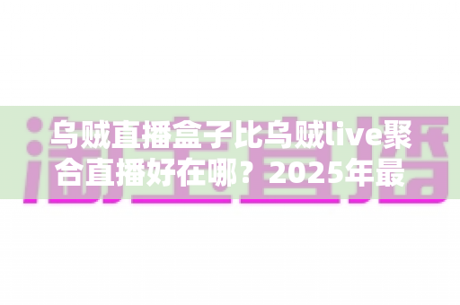 乌贼直播盒子比乌贼live聚合直播好在哪?2025年最全对比评测与选购指南 乌贼直播盒子比乌贼live聚合直播好在哪?2025年最全对比评测与选购指南