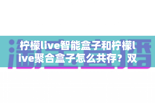 柠檬live智能盒子和柠檬live聚合盒子怎么共存?双版本安装与兼容管理完全指南 柠檬live智能盒子和柠檬live聚合盒子怎么共存?双版本安装与兼容管理完全指南