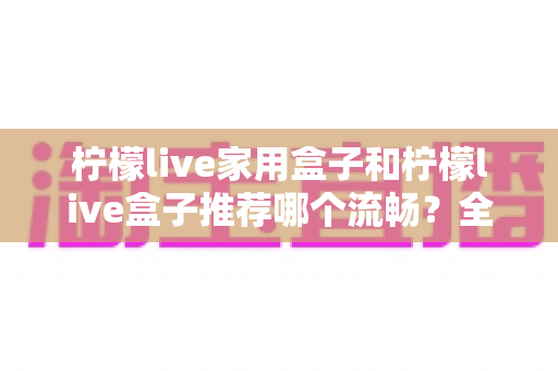 柠檬live家用盒子和柠檬live盒子推荐哪个流畅?全面流畅度对比与实用选购指南 柠檬live家用盒子和柠檬live盒子推荐哪个流畅?全面流畅度对比与实用选购指南