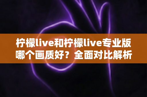 柠檬live和柠檬live专业版哪个画质好？全面对比解析帮你选出高清流畅的观播体验