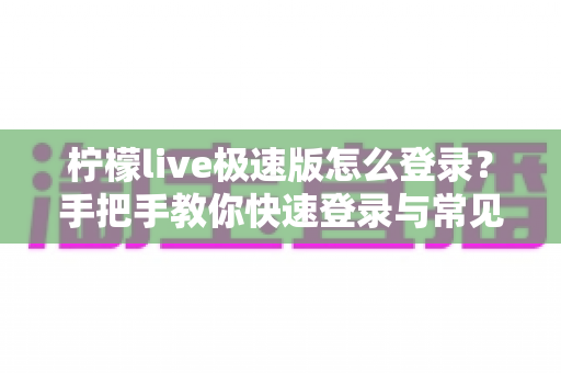 柠檬live极速版怎么登录？手把手教你快速登录与常见问题解决全攻略