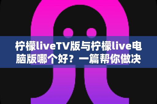 柠檬liveTV版与柠檬live电脑版哪个好？一篇帮你做决定的实用对比指南