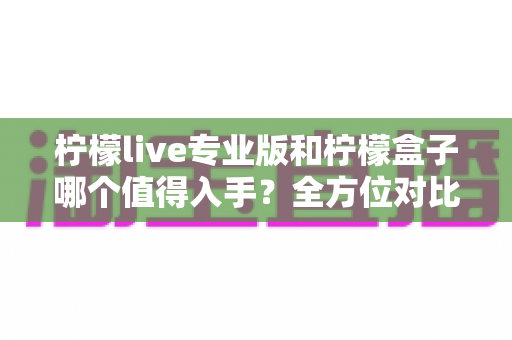 柠檬live专业版和柠檬盒子哪个值得入手?全方位对比分析帮你做出明智选择 柠檬live专业版和柠檬盒子哪个值得入手?全方位对比分析帮你做出明智选择