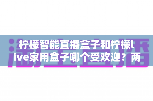 柠檬智能直播盒子和柠檬live家用盒子哪个受欢迎？两款热门电视盒子全方位深度对比与选购指南