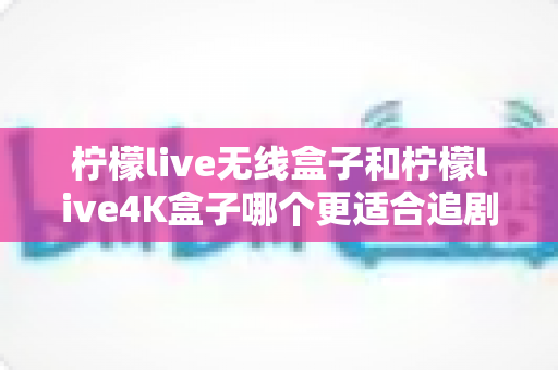 柠檬live无线盒子和柠檬live4K盒子哪个更适合追剧？深度对比帮你选对不踩坑