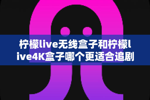 柠檬live无线盒子和柠檬live4K盒子哪个更适合追剧？深度对比帮你选对不踩坑