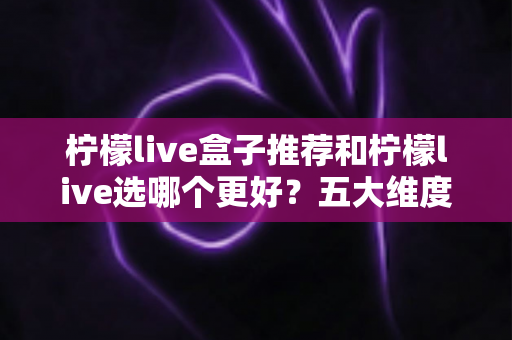 柠檬live盒子推荐和柠檬live选哪个更好？五大维度深度对比，帮你一次选对不踩坑