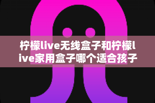 柠檬live无线盒子和柠檬live家用盒子哪个适合孩子？家长选购全攻略与深度对比解析