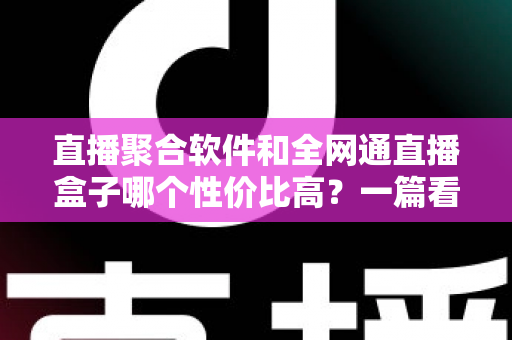 直播聚合软件和全网通直播盒子哪个性价比高？一篇看懂选购真相的深度测评指南