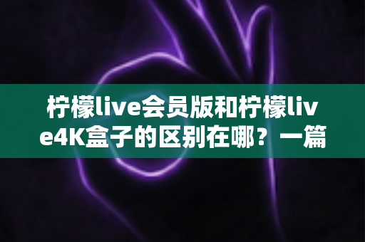 柠檬live会员版和柠檬live4K盒子的区别在哪?一篇文章帮你选对不踩坑 柠檬live会员版和柠檬live4K盒子的区别在哪?一篇文章帮你选对不踩坑