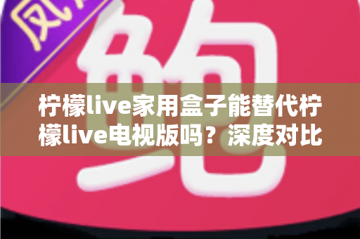 柠檬live家用盒子能替代柠檬live电视版吗？深度对比分析帮你做出明智选择