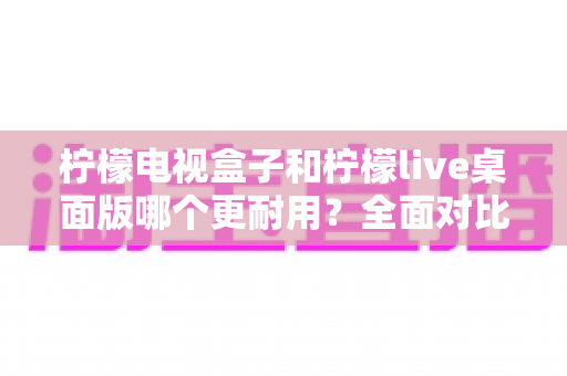 柠檬电视盒子和柠檬live桌面版哪个更耐用？全面对比分析与选购实用指南