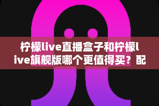柠檬live直播盒子和柠檬live旗舰版哪个更值得买?配置、价格、体验全方位深度对比帮你选对不踩坑 柠檬live直播盒子和柠檬live旗舰版哪个更值得买?配置、价格、体验全方位深度对比帮你选对不踩坑