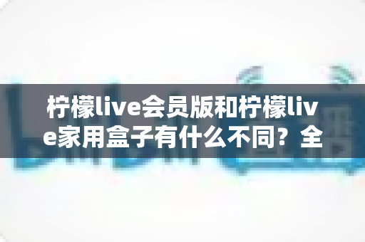 柠檬live会员版和柠檬live家用盒子有什么不同？全面区别解析与选购指南