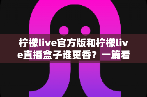柠檬live官方版和柠檬live直播盒子谁更香?一篇看懂两者差异的深度对比指南 柠檬live官方版和柠檬live直播盒子谁更香?一篇看懂两者差异的深度对比指南