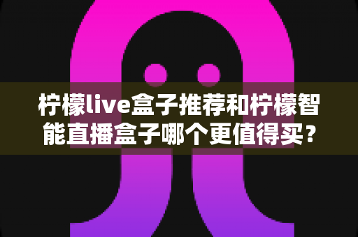 柠檬live盒子推荐和柠檬智能直播盒子哪个更值得买？一文学会选购不踩坑