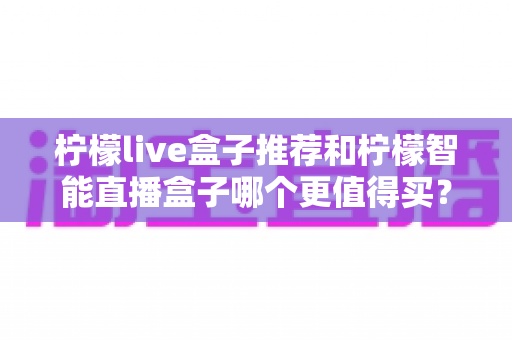 柠檬live盒子推荐和柠檬智能直播盒子哪个更值得买？一文学会选购不踩坑