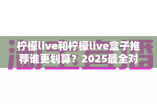柠檬live和柠檬live盒子推荐谁更划算？2025最全对比选购指南，帮你省钱不踩坑