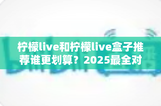 柠檬live和柠檬live盒子推荐谁更划算？2025最全对比选购指南，帮你省钱不踩坑