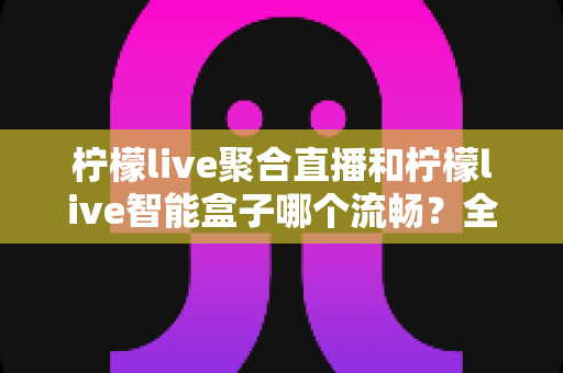 柠檬live聚合直播和柠檬live智能盒子哪个流畅？全方位实测对比，看完再选不后悔
