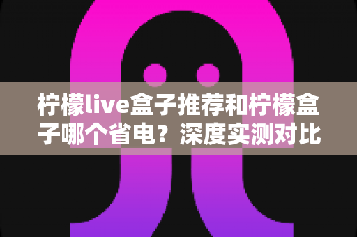 柠檬live盒子推荐和柠檬盒子哪个省电？深度实测对比帮你选对不选贵