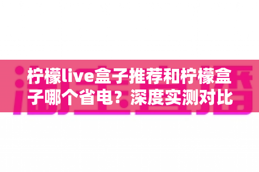 柠檬live盒子推荐和柠檬盒子哪个省电？深度实测对比帮你选对不选贵