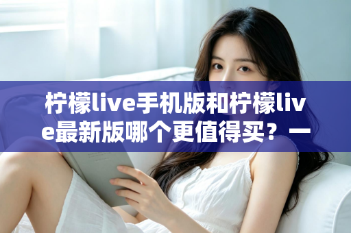 柠檬live手机版和柠檬live最新版哪个更值得买?一篇看懂功能差异与性价比的深度对比指南 柠檬live手机版和柠檬live最新版哪个更值得买?一篇看懂功能差异与性价比的深度对比指南