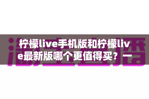 柠檬live手机版和柠檬live最新版哪个更值得买?一篇看懂功能差异与性价比的深度对比指南 柠檬live手机版和柠檬live最新版哪个更值得买?一篇看懂功能差异与性价比的深度对比指南