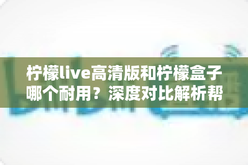 柠檬live高清版和柠檬盒子哪个耐用?深度对比解析帮你选对更耐用的观影设备 柠檬live高清版和柠檬盒子哪个耐用?深度对比解析帮你选对更耐用的观影设备