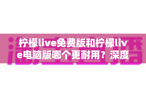 柠檬live免费版和柠檬live电脑版哪个更耐用？深度对比测评，帮你选出更耐用的长期直播伴侣